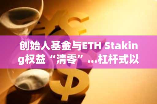 创始人基金与ETH Staking权益“清零”...杠杆式以太坊国库风险增大