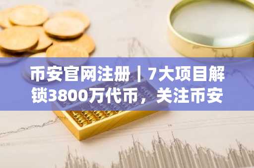 币安官网注册｜7大项目解锁3800万代币，关注币安app实时追踪行情