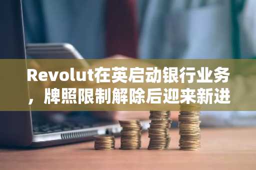 Revolut在英启动银行业务，牌照限制解除后迎来新进展。