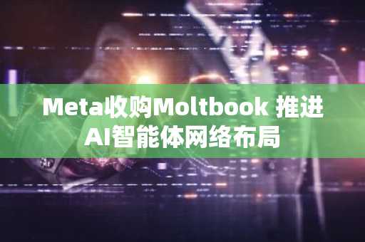 Meta收购Moltbook 推进AI智能体网络布局