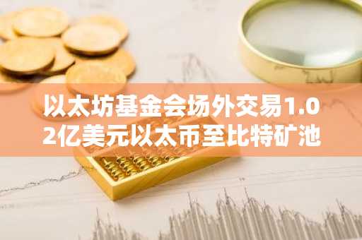 以太坊基金会场外交易1.02亿美元以太币至比特矿池