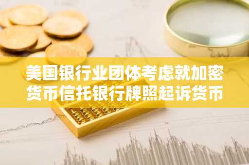 美国银行业团体考虑就加密货币信托银行牌照起诉货币监理署。