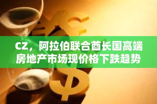 CZ，阿拉伯联合酋长国高端房地产市场现价格下跌趋势引发关注