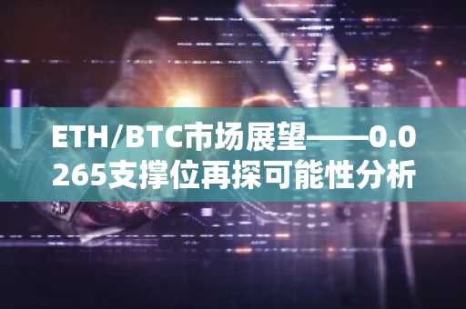 ETH/BTC市场展望——0.0265支撑位再探可能性分析