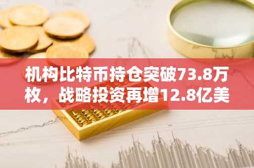机构比特币持仓突破73.8万枚，战略投资再增12.8亿美元