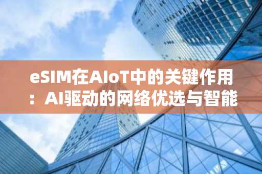 eSIM在AIoT中的关键作用：AI驱动的网络优选与智能配置管理