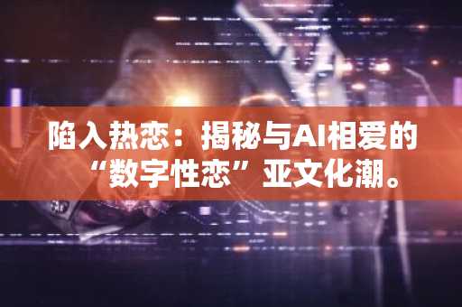 陷入热恋:揭秘与AI相爱的“数字性恋”亚文化潮。