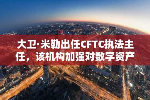 大卫·米勒出任CFTC执法主任，该机构加强对数字资产的监管