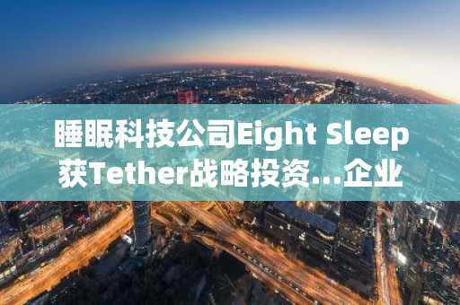 睡眠科技公司Eight Sleep获Tether战略投资…企业估值达15亿美元