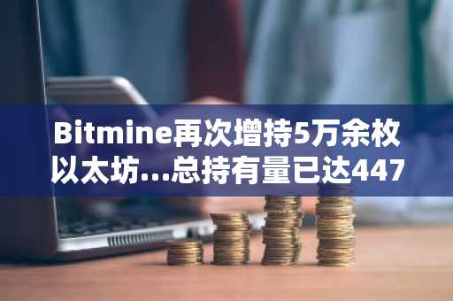 Bitmine再次增持5万余枚以太坊…总持有量已达447万ETH
