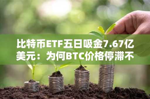 比特币ETF五日吸金7.67亿美元:为何BTC价格停滞不前?
