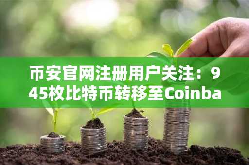 币安官网注册用户关注：945枚比特币转移至Coinbase，市场抛售压力或现