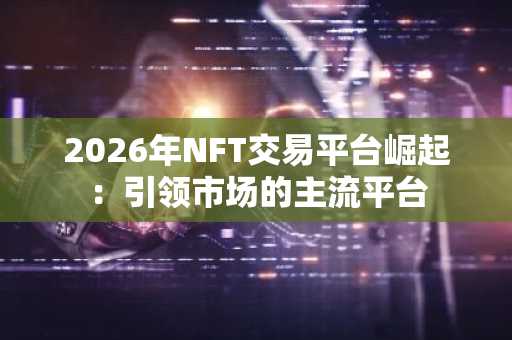 2026年NFT交易平台崛起：引领市场的主流平台
