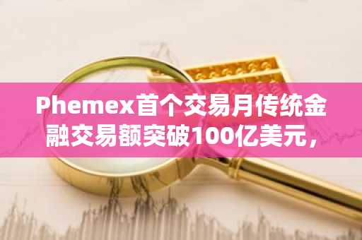 Phemex首个交易月传统金融交易额突破100亿美元，全面升级其跨市场交易体系