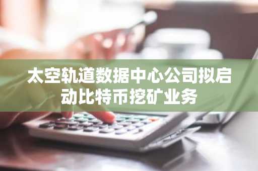 太空轨道数据中心公司拟启动比特币挖矿业务