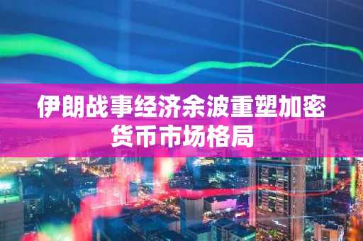伊朗战事经济余波重塑加密货币市场格局
