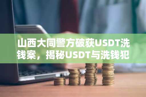 山西大同警方破获USDT洗钱案，揭秘USDT与洗钱犯罪