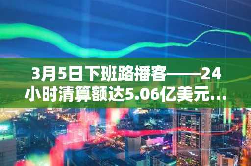 3月5日下班路播客——24小时清算额达5.06亿美元……市场因空头挤压急速逆转