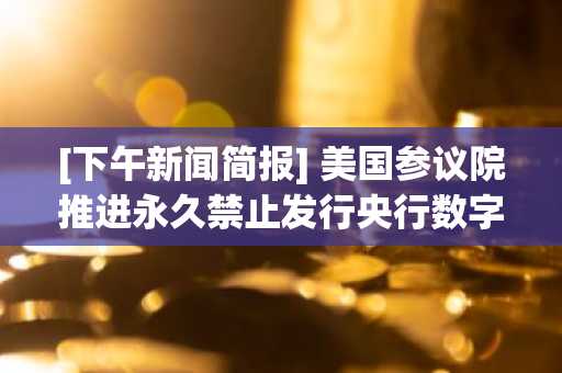 [下午新闻简报] 美国参议院推进永久禁止发行央行数字货币法案 及其他资讯