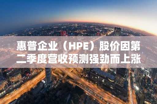 惠普企业（HPE）股价因第二季度营收预测强劲而上涨