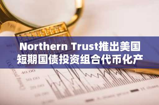 Northern Trust推出美国短期国债投资组合代币化产品，进军数字资产市场