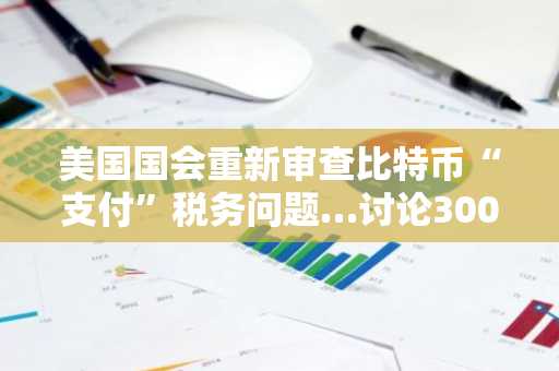 美国国会重新审查比特币“支付”税务问题…讨论300美元小额免税政策