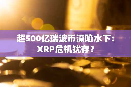 超500亿瑞波币深陷水下：XRP危机犹存？