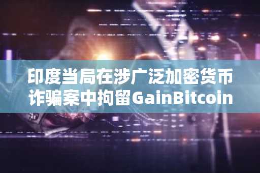 印度当局在涉广泛加密货币诈骗案中拘留GainBitcoin主脑