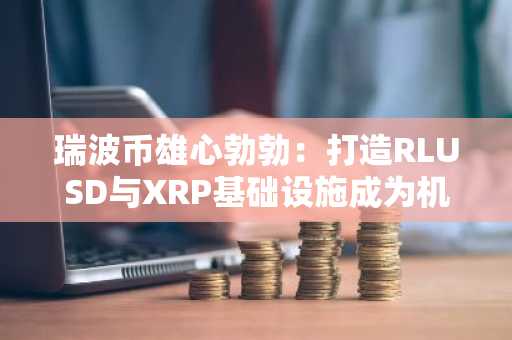 瑞波币雄心勃勃：打造RLUSD与XRP基础设施成为机构级稳定币巨头