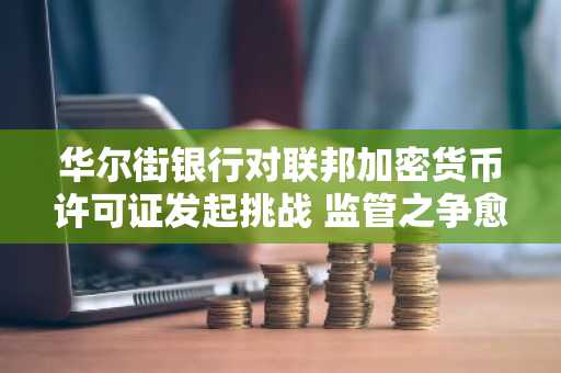 华尔街银行对联邦加密货币许可证发起挑战 监管之争愈演愈烈
