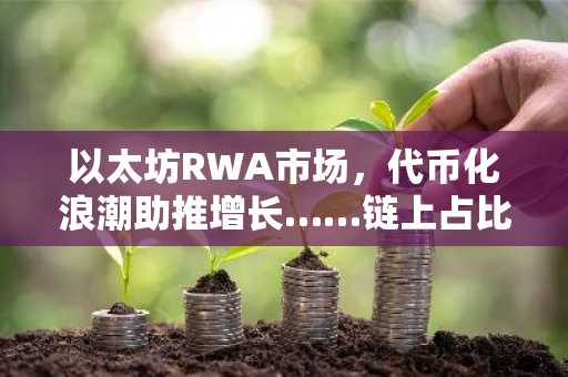 以太坊RWA市场，代币化浪潮助推增长……链上占比扩大至58%