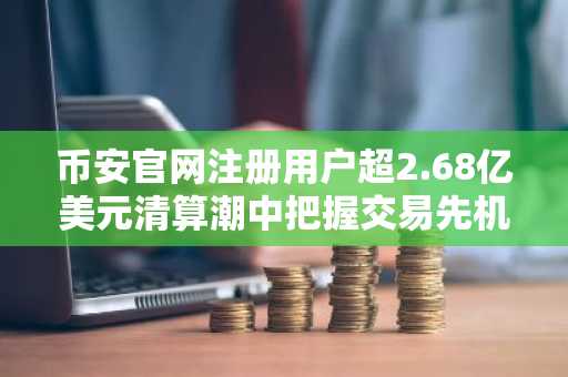 币安官网注册用户超2.68亿美元清算潮中把握交易先机