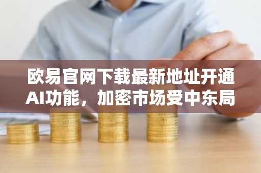 欧易官网下载最新地址开通AI功能，加密市场受中东局势与宏观因素双重影响
