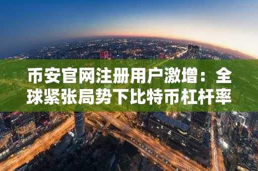 币安官网注册用户激增：全球紧张局势下比特币杠杆率下降