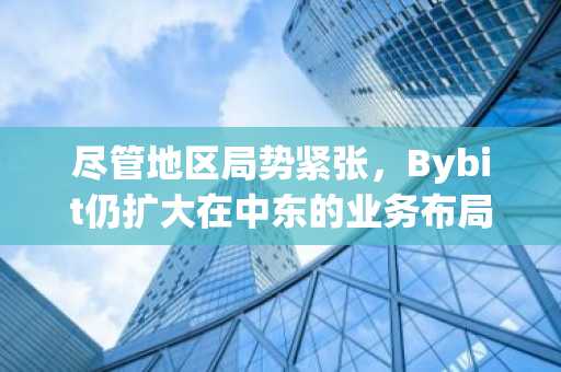 尽管地区局势紧张，Bybit仍扩大在中东的业务布局