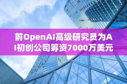 前OpenAI高级研究员为AI初创公司筹资7000万美元
