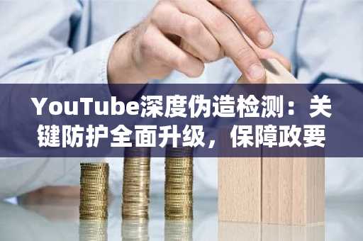 YouTube深度伪造检测：关键防护全面升级，保障政要与记者安全
