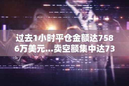过去1小时平仓金额达7586万美元...卖空额集中达7370万美元