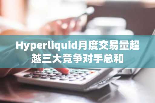Hyperliquid月度交易量超越三大竞争对手总和
