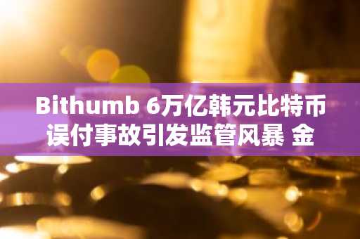 Bithumb 6万亿韩元比特币误付事故引发监管风暴 金融监督院完成检查...监管加强迫在眉睫